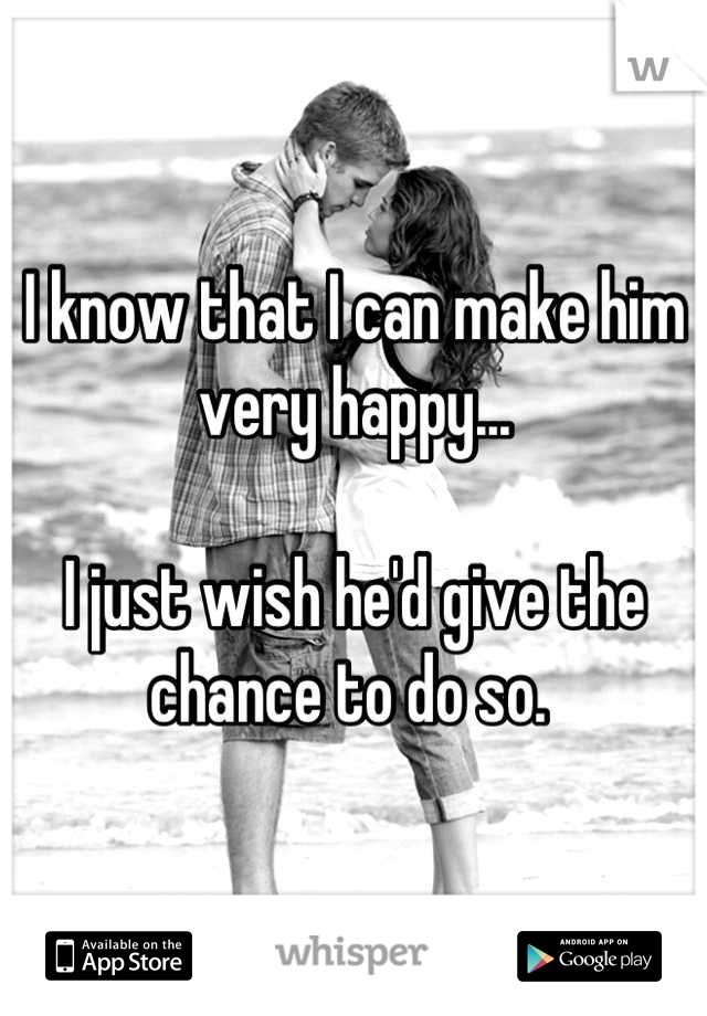 I know that I can make him very happy... 

I just wish he'd give the chance to do so. 