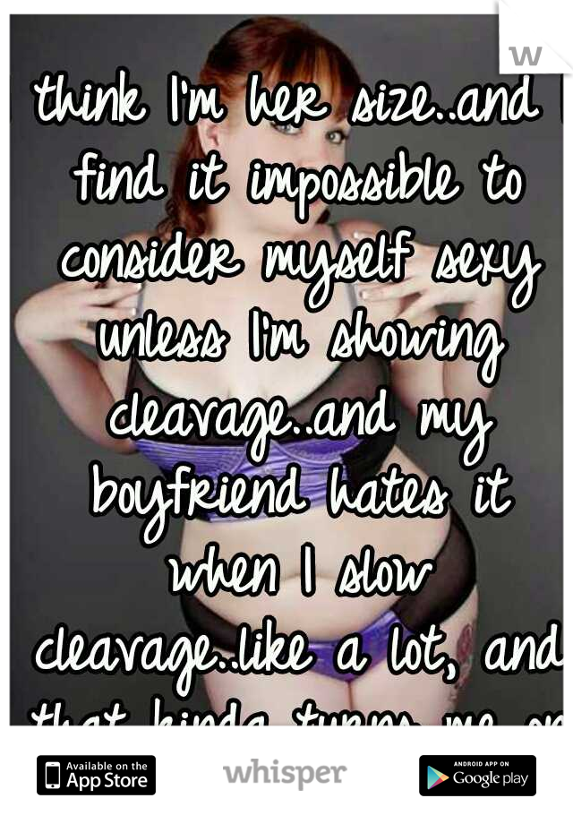 I think I'm her size..and I find it impossible to consider myself sexy unless I'm showing cleavage..and my boyfriend hates it when I slow cleavage..like a lot, and that kinda turns me on.