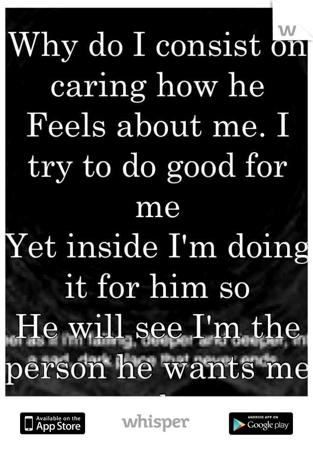 Why do I consist on caring how he 
Feels about me. I try to do good for me 
Yet inside I'm doing it for him so 
He will see I'm the person he wants me to be