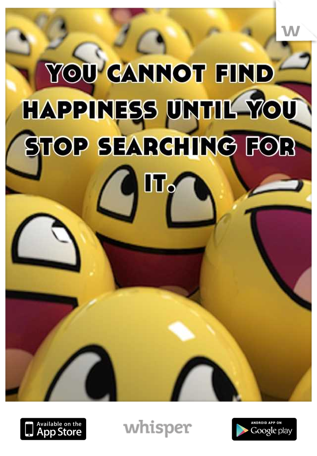 you cannot find happiness until you stop searching for it.