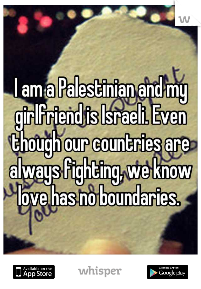 I am a Palestinian and my girlfriend is Israeli. Even though our countries are always fighting, we know love has no boundaries. 