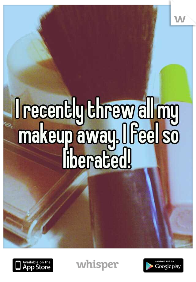 I recently threw all my makeup away. I feel so liberated! 