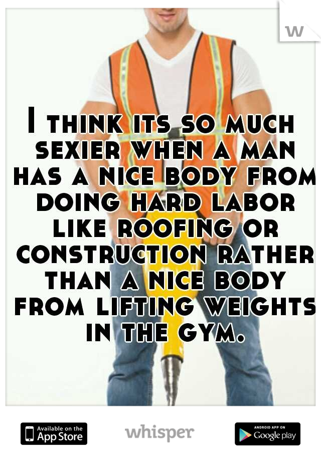 I think its so much sexier when a man has a nice body from doing hard labor like roofing or construction rather than a nice body from lifting weights in the gym.