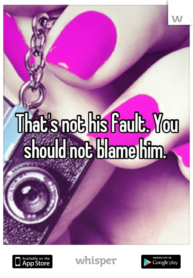 That's not his fault. You should not blame him. 