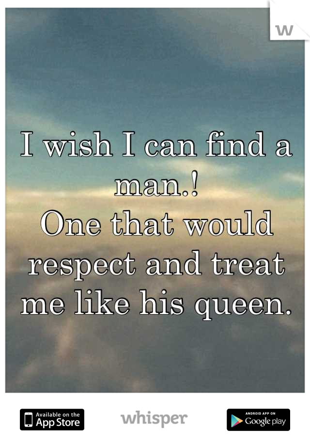 I wish I can find a man.! 
One that would respect and treat me like his queen.