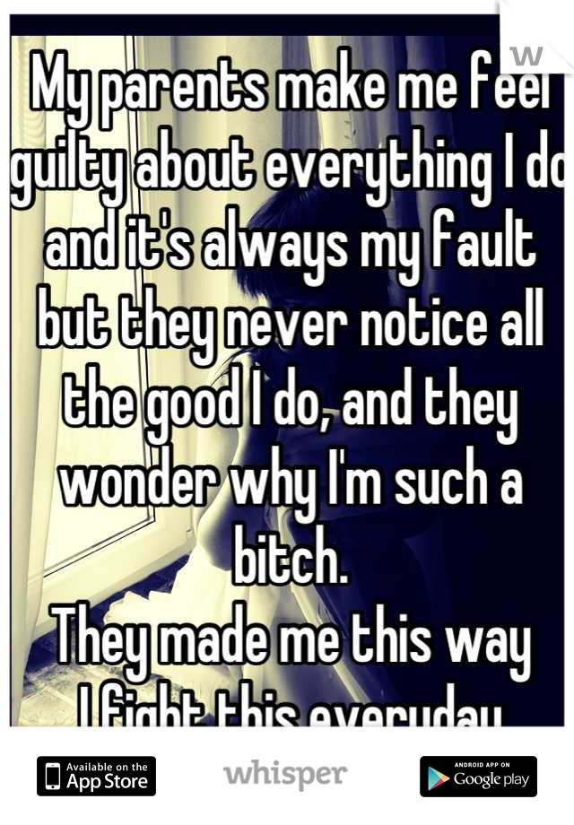 My parents make me feel guilty about everything I do and it's always my fault but they never notice all the good I do, and they wonder why I'm such a bitch.
They made me this way
I fight this everyday
