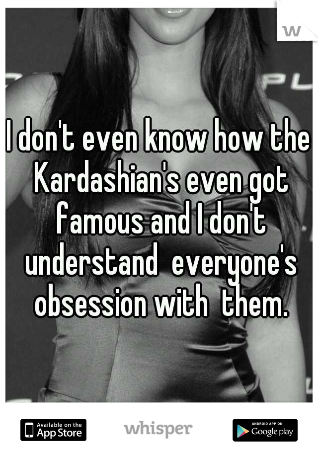 I don't even know how the Kardashian's even got famous and I don't understand  everyone's obsession with  them.