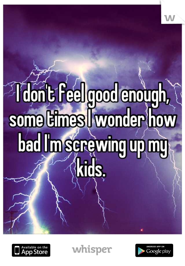 I don't feel good enough, some times I wonder how bad I'm screwing up my kids. 