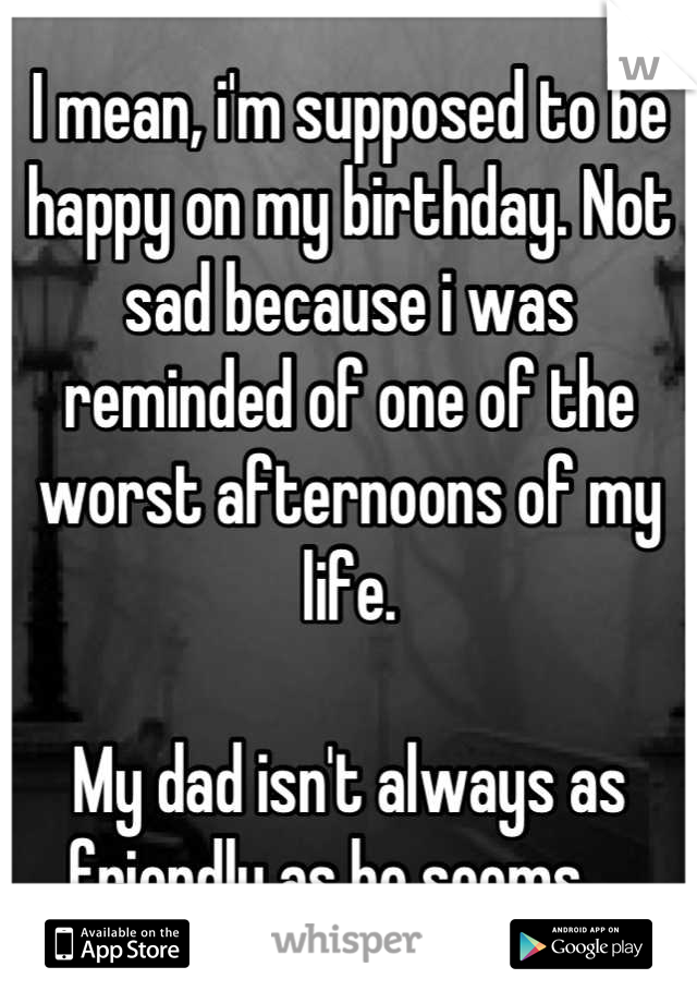 I mean, i'm supposed to be happy on my birthday. Not sad because i was reminded of one of the worst afternoons of my life. 

My dad isn't always as friendly as he seems ...