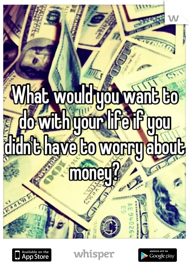 What would you want to do with your life if you didn't have to worry about money?