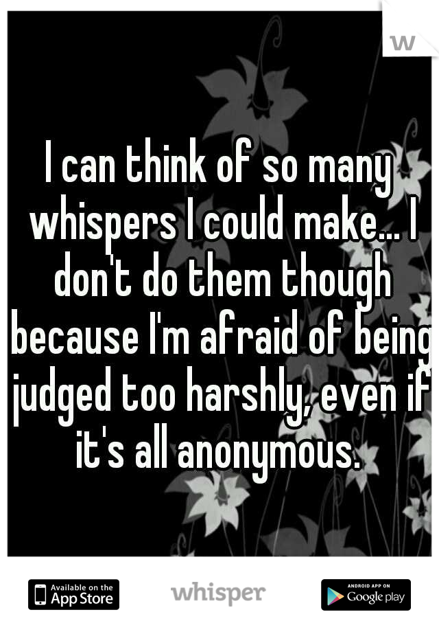 I can think of so many whispers I could make... I don't do them though because I'm afraid of being judged too harshly, even if it's all anonymous. 
