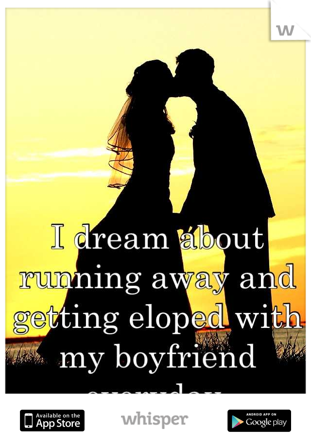 I dream about running away and getting eloped with my boyfriend everyday 