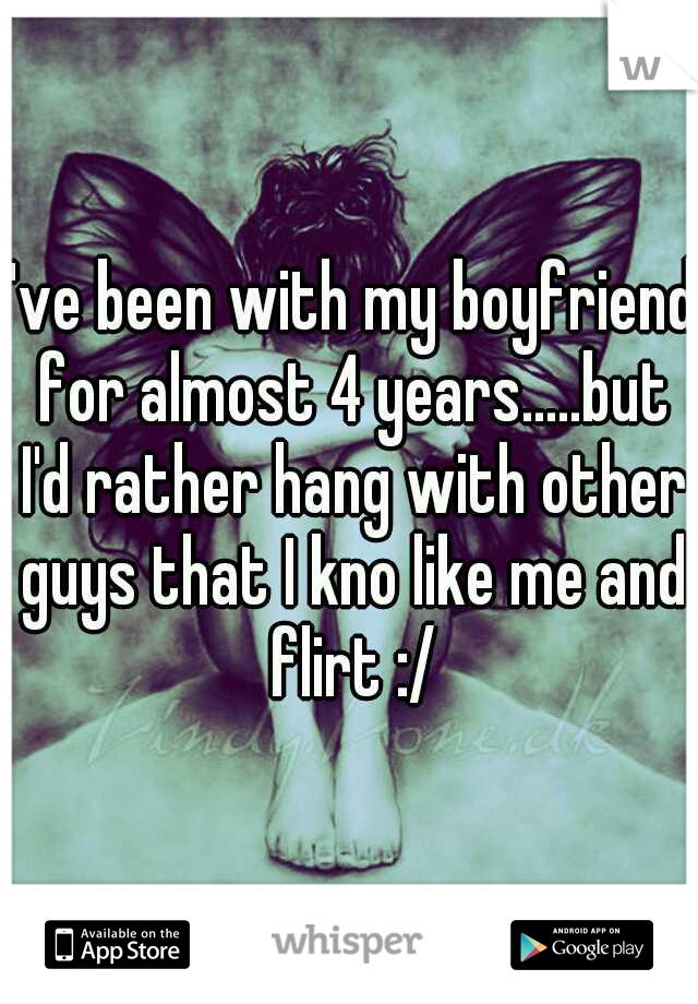 I've been with my boyfriend for almost 4 years.....but I'd rather hang with other guys that I kno like me and flirt :/