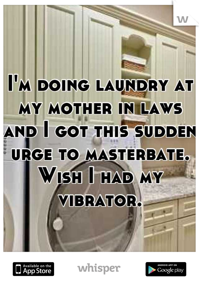 I'm doing laundry at my mother in laws and I got this sudden urge to masterbate. Wish I had my vibrator.