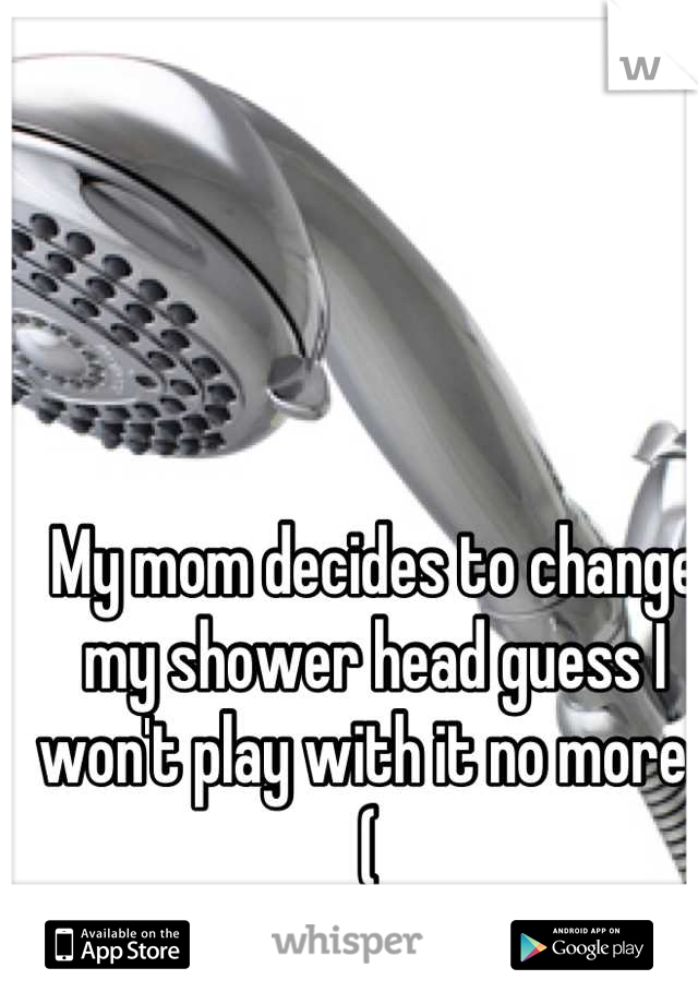 My mom decides to change my shower head guess I won't play with it no more :( 