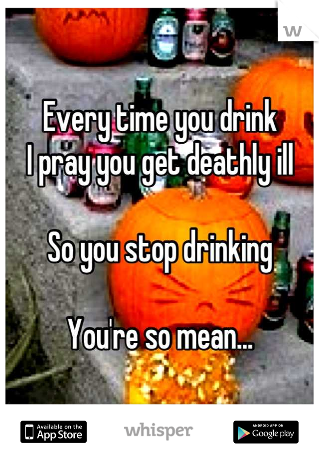 Every time you drink
I pray you get deathly ill

So you stop drinking

You're so mean...