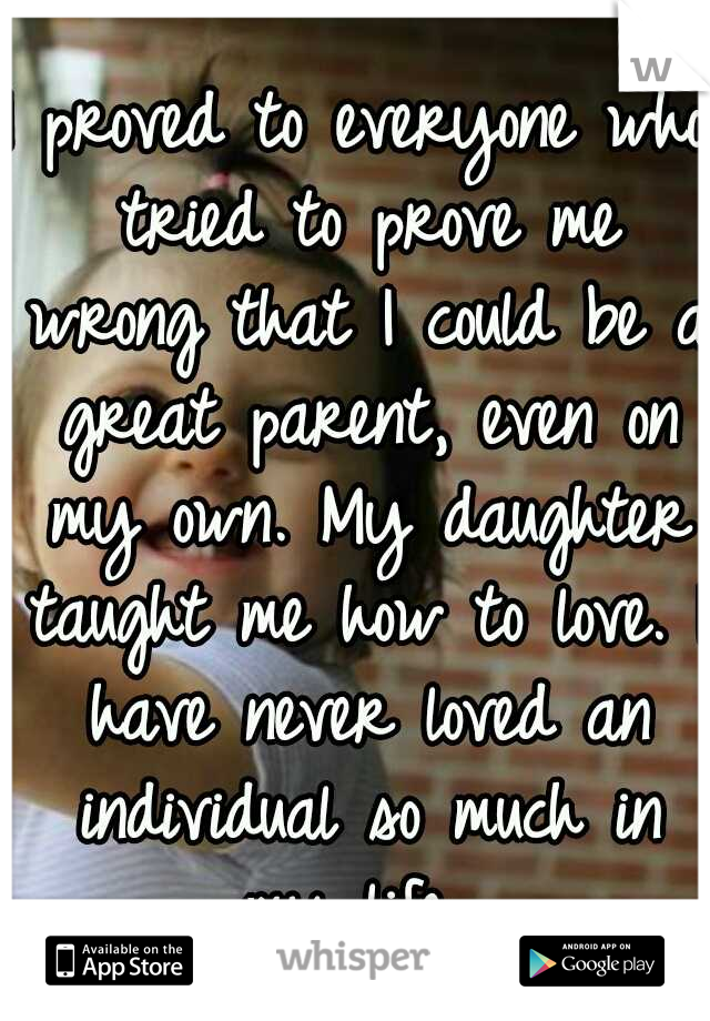 I proved to everyone who tried to prove me wrong that I could be a great parent, even on my own. My daughter taught me how to love. I have never loved an individual so much in my life. 