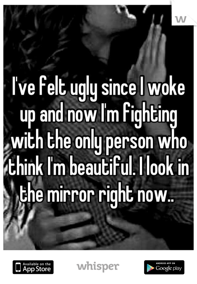 I've felt ugly since I woke up and now I'm fighting with the only person who think I'm beautiful. I look in the mirror right now.. 