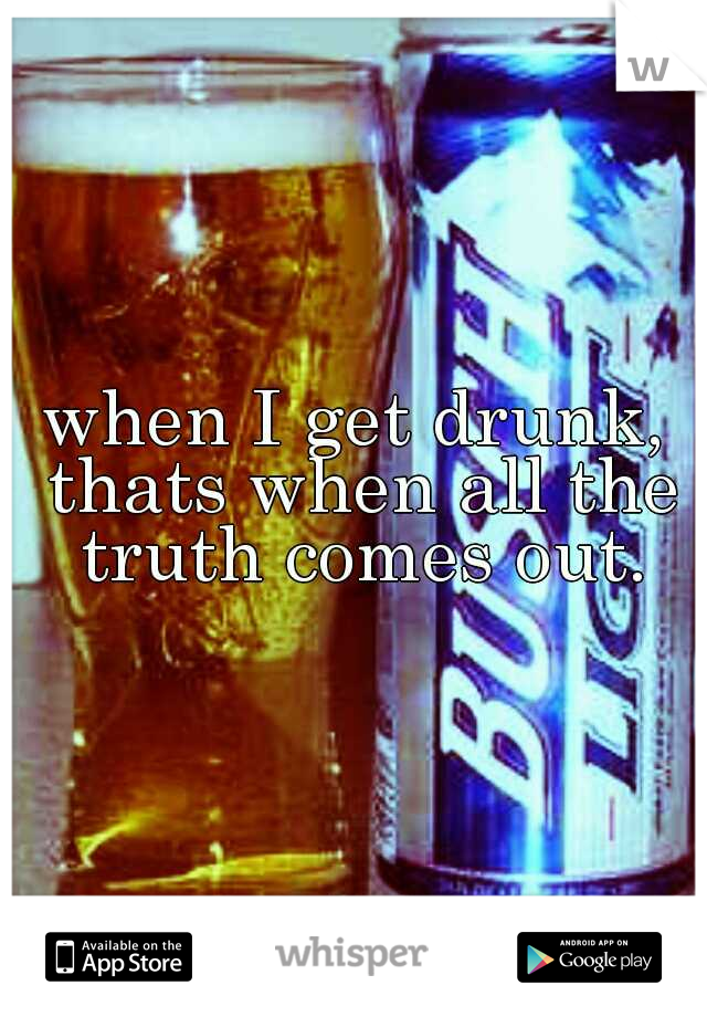 when I get drunk, thats when all the truth comes out.