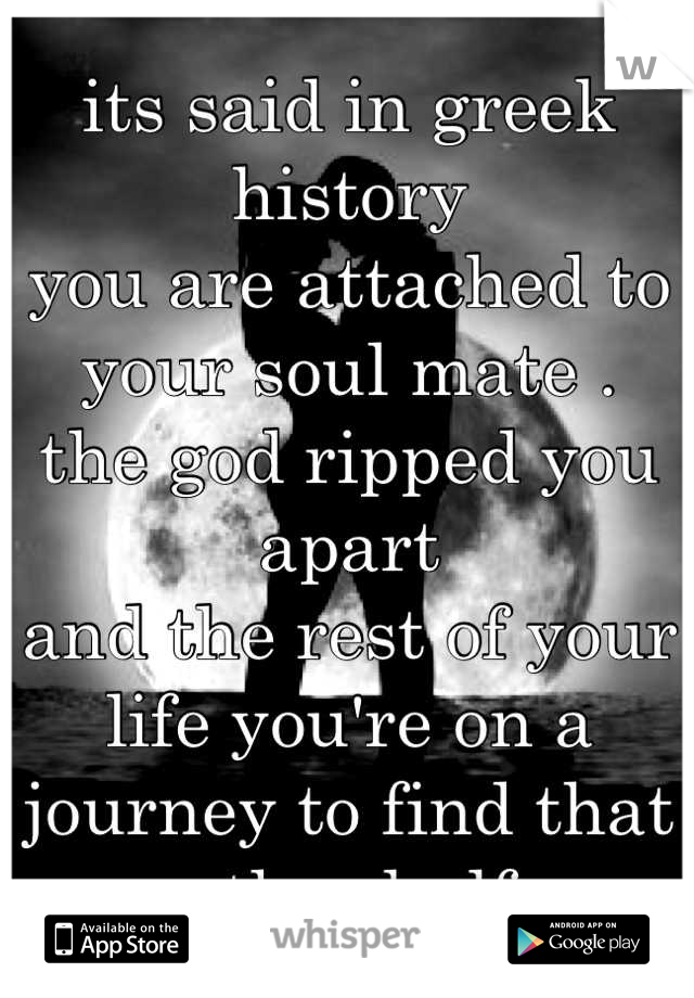 its said in greek history 
you are attached to your soul mate . 
the god ripped you apart 
and the rest of your life you're on a journey to find that other half