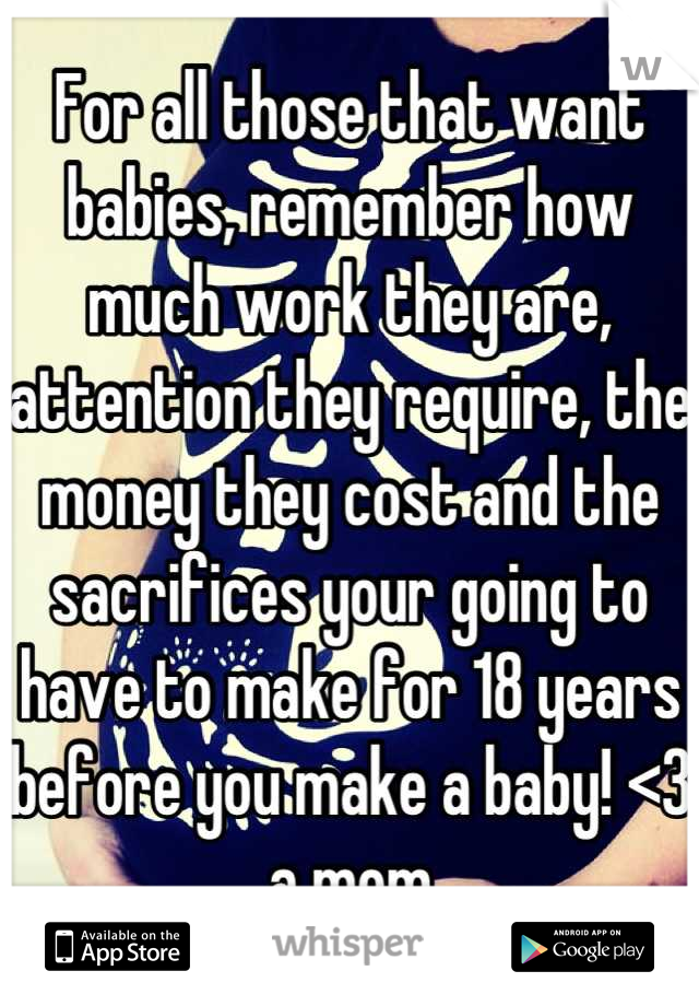 For all those that want babies, remember how much work they are, attention they require, the money they cost and the sacrifices your going to have to make for 18 years before you make a baby! <3 a mom