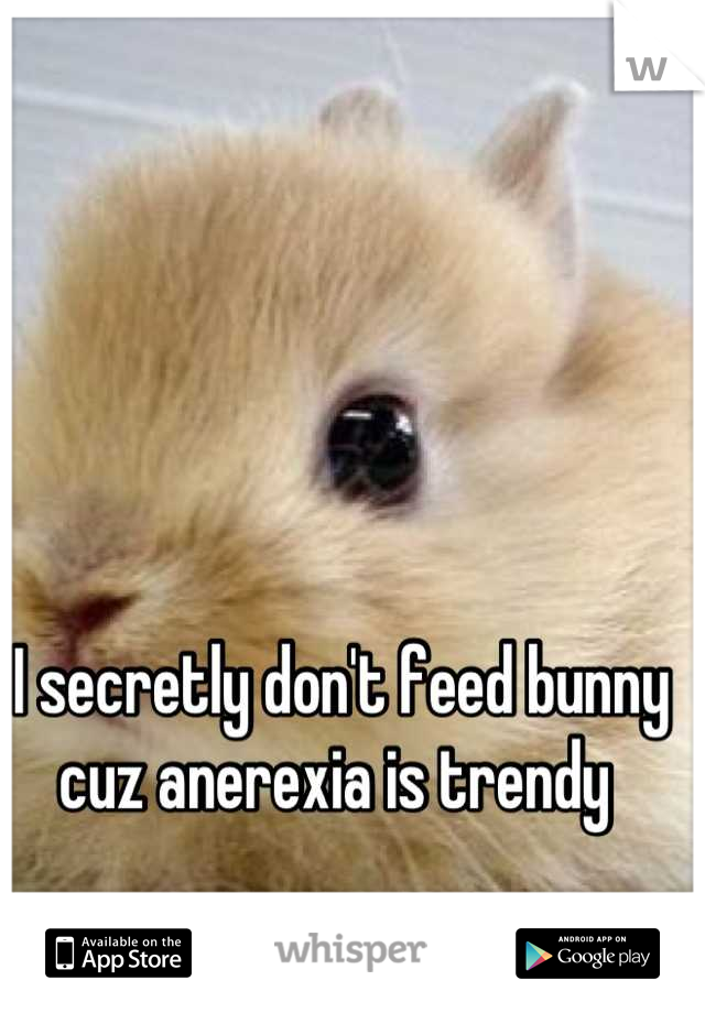 I secretly don't feed bunny cuz anerexia is trendy 