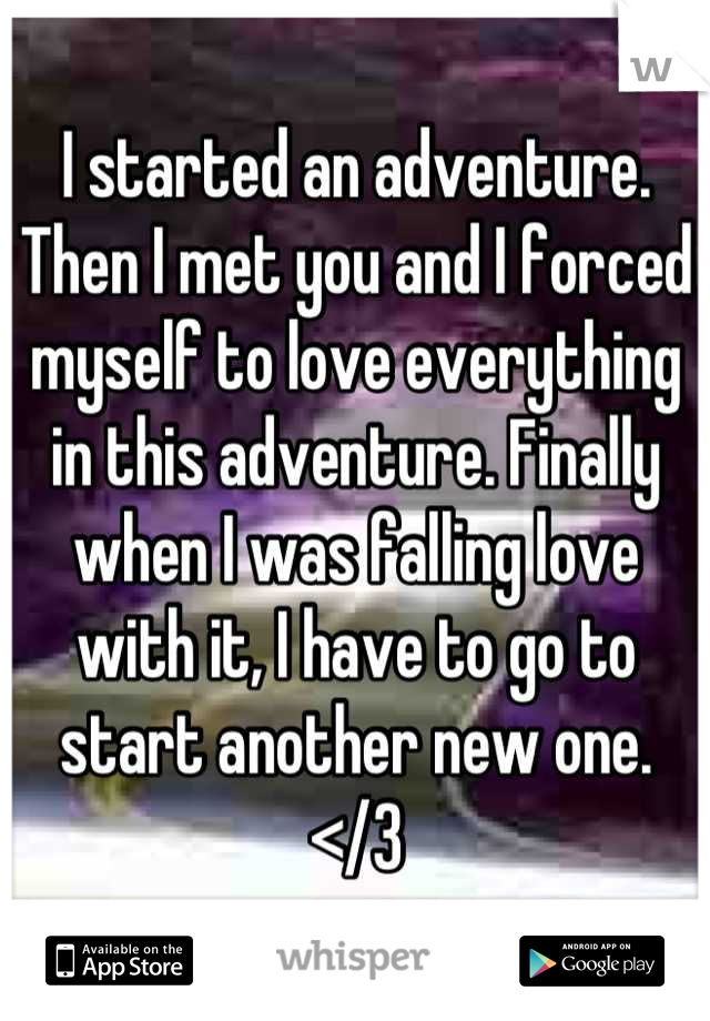 I started an adventure. Then I met you and I forced myself to love everything in this adventure. Finally when I was falling love with it, I have to go to start another new one. </3