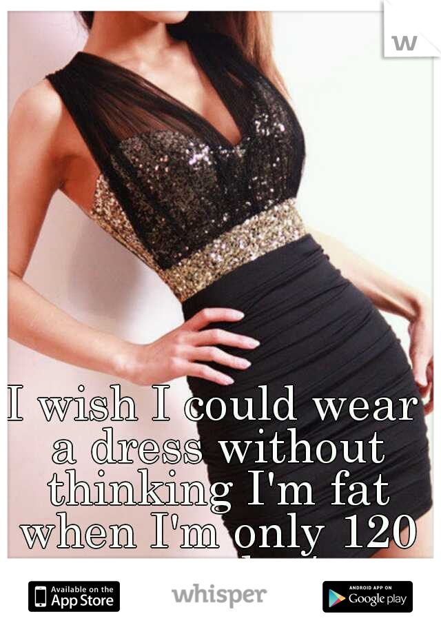 I wish I could wear a dress without thinking I'm fat when I'm only 120 pounds :/