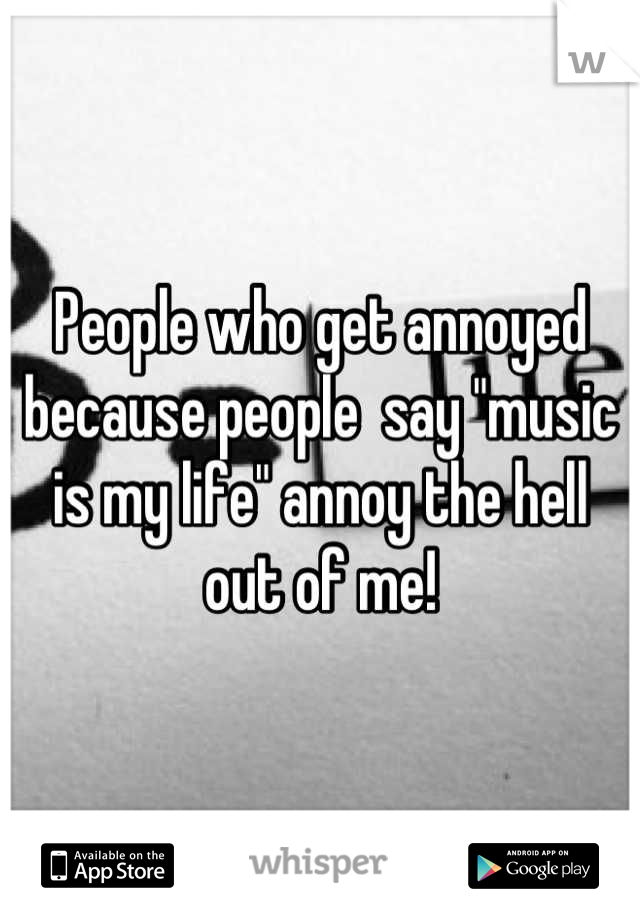 People who get annoyed because people  say "music is my life" annoy the hell out of me!