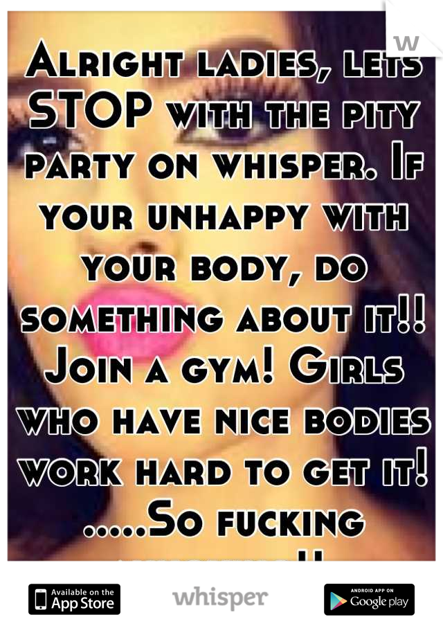 Alright ladies, lets STOP with the pity party on whisper. If your unhappy with your body, do something about it!! Join a gym! Girls who have nice bodies work hard to get it! .....So fucking annoying!! 