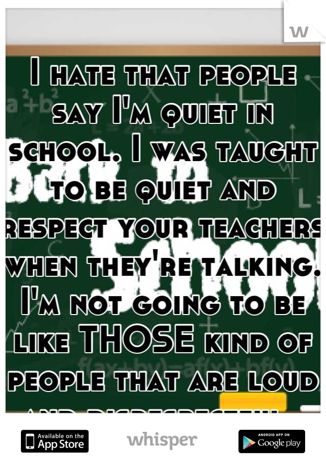 I hate that people say I'm quiet in school. I was taught to be quiet and respect your teachers when they're talking. I'm not going to be like THOSE kind of people that are loud and disrespectful. 
