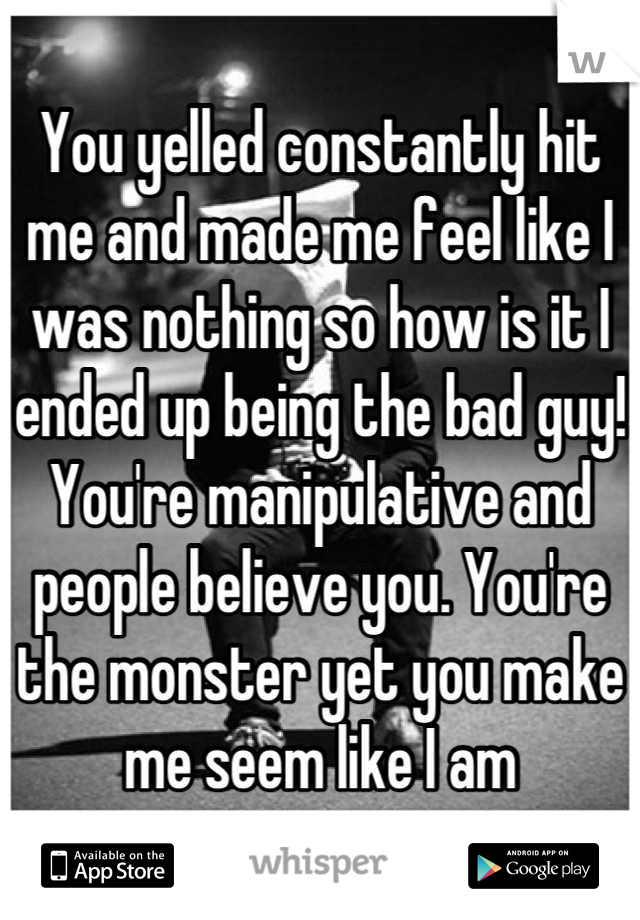 You yelled constantly hit me and made me feel like I was nothing so how is it I ended up being the bad guy! You're manipulative and people believe you. You're the monster yet you make me seem like I am