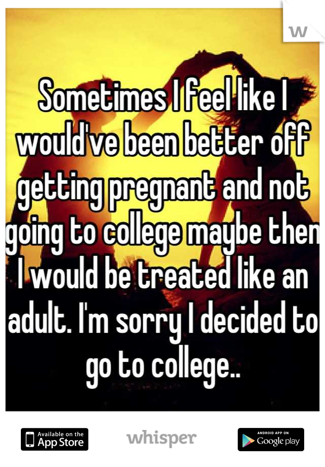 Sometimes I feel like I would've been better off getting pregnant and not going to college maybe then I would be treated like an adult. I'm sorry I decided to go to college..