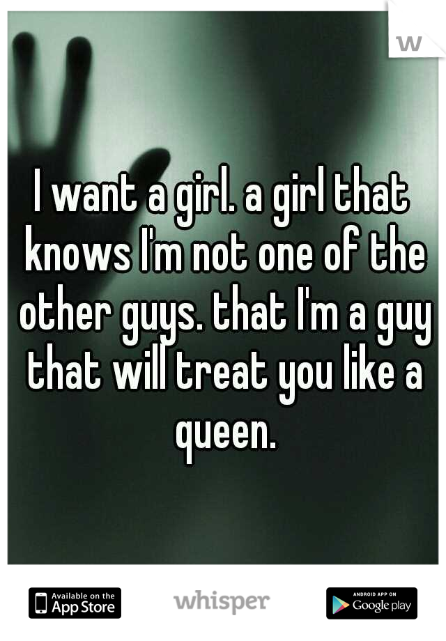 I want a girl. a girl that knows I'm not one of the other guys. that I'm a guy that will treat you like a queen.