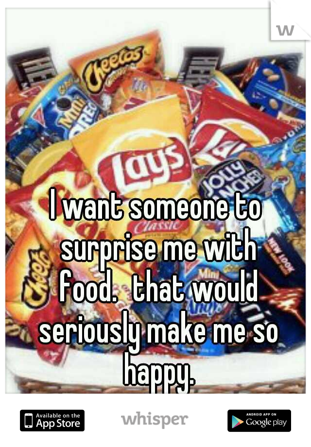 I want someone to surprise me with food.
that would seriously make me so happy.