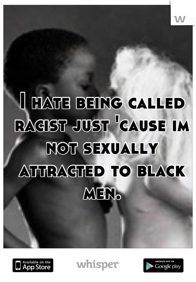 I hate being called racist just 'cause im not sexually attracted to black men.