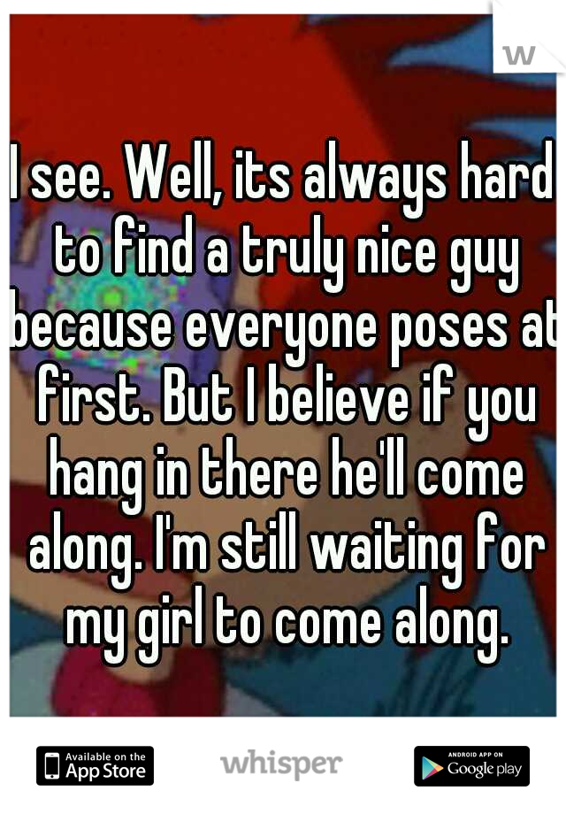 I see. Well, its always hard to find a truly nice guy because everyone poses at first. But I believe if you hang in there he'll come along. I'm still waiting for my girl to come along.