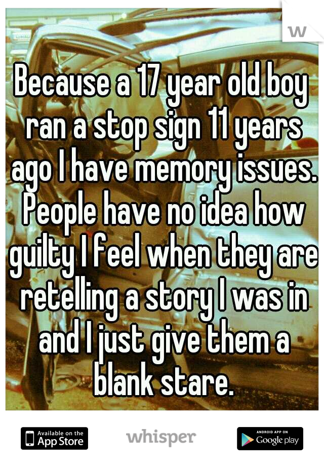 Because a 17 year old boy ran a stop sign 11 years ago I have memory issues. People have no idea how guilty I feel when they are retelling a story I was in and I just give them a blank stare.