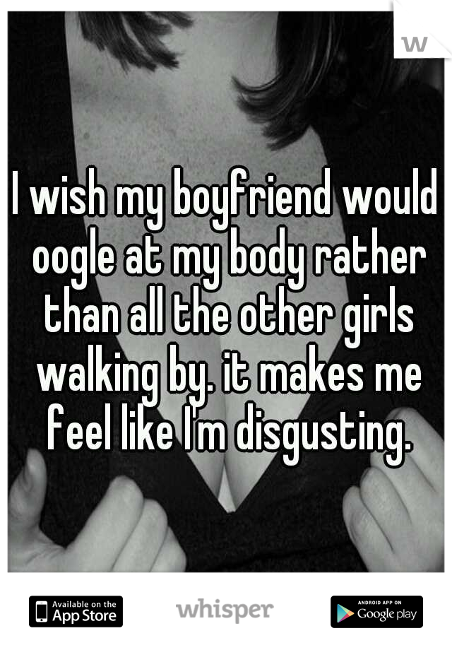 I wish my boyfriend would oogle at my body rather than all the other girls walking by. it makes me feel like I'm disgusting.