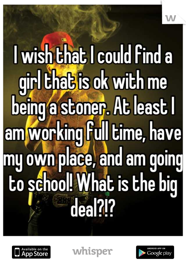 I wish that I could find a girl that is ok with me being a stoner. At least I am working full time, have my own place, and am going to school! What is the big deal?!?