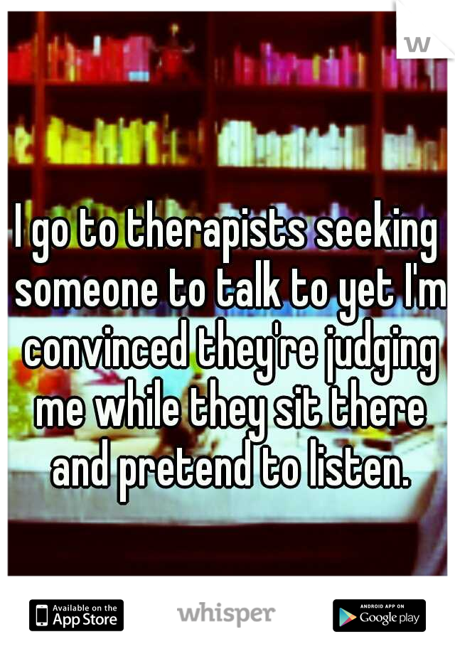 I go to therapists seeking someone to talk to yet I'm convinced they're judging me while they sit there and pretend to listen.