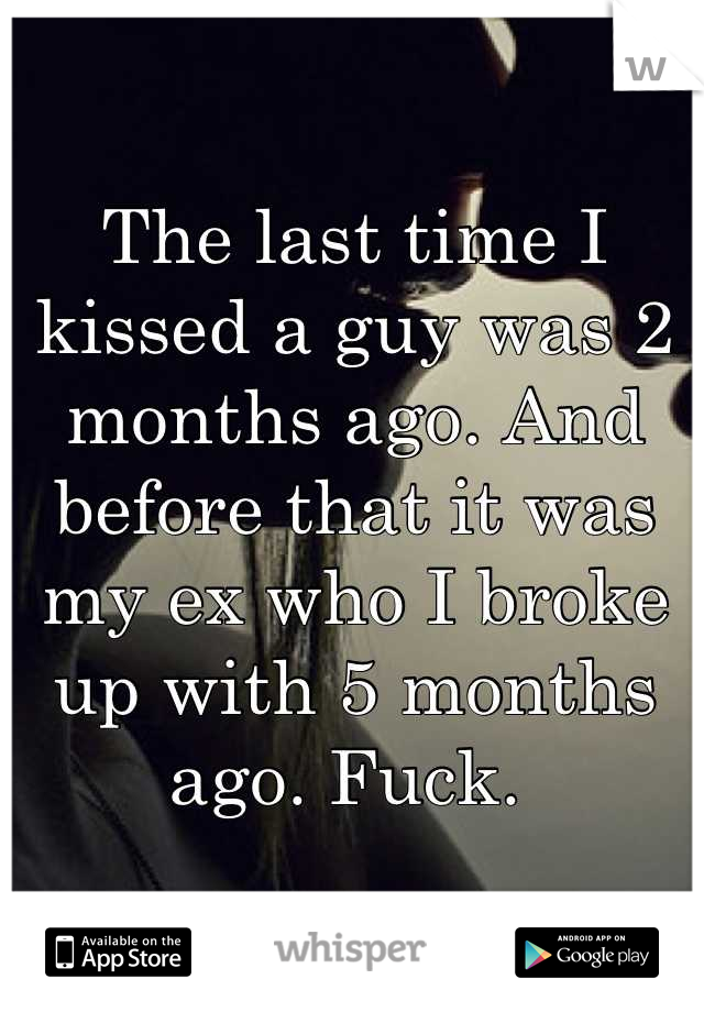 The last time I kissed a guy was 2 months ago. And before that it was my ex who I broke up with 5 months ago. Fuck. 