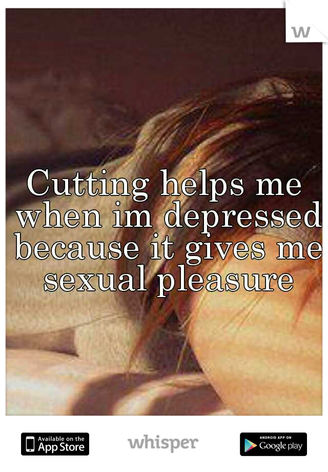 Cutting helps me when im depressed because it gives me sexual pleasure