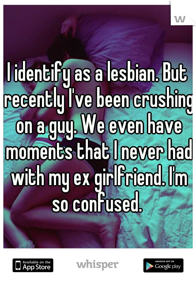 I identify as a lesbian. But recently I've been crushing on a guy. We even have moments that I never had with my ex girlfriend. I'm so confused. 