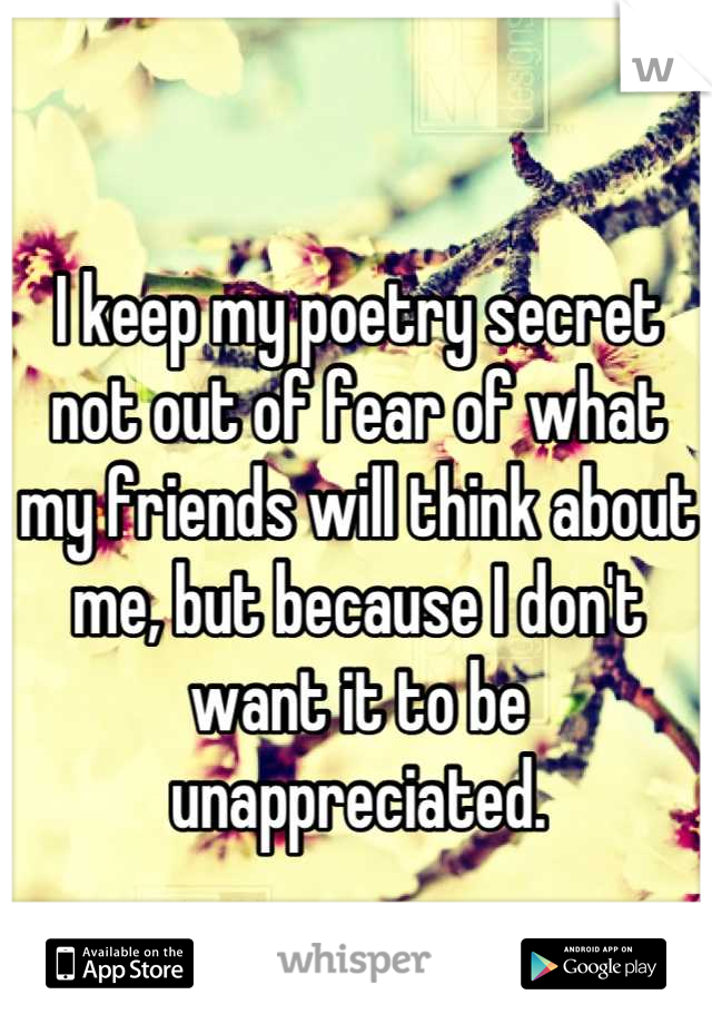 I keep my poetry secret not out of fear of what my friends will think about me, but because I don't want it to be unappreciated.