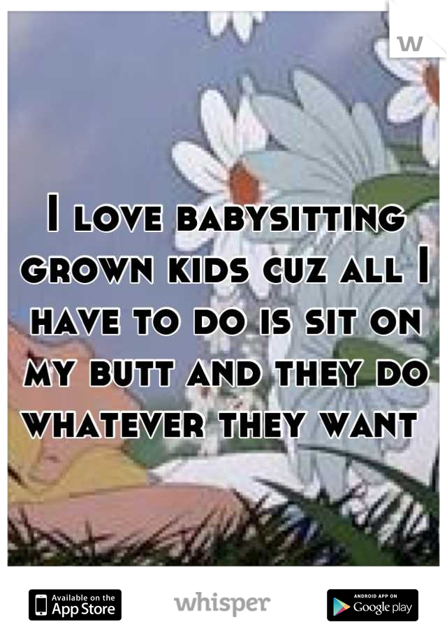I love babysitting grown kids cuz all I have to do is sit on my butt and they do whatever they want 