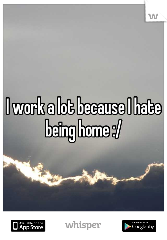 I work a lot because I hate being home :/