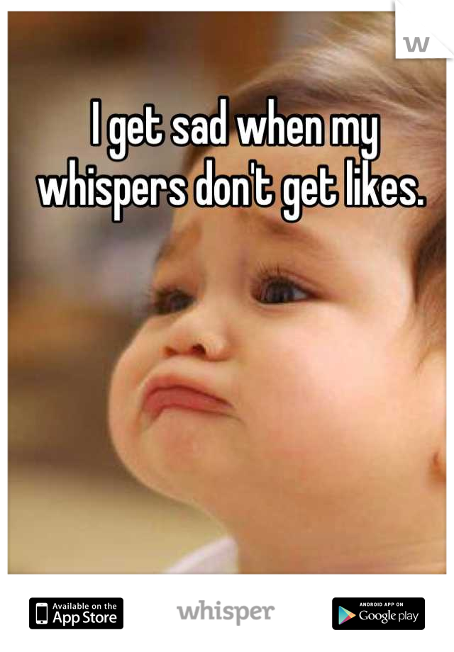 I get sad when my whispers don't get likes. 