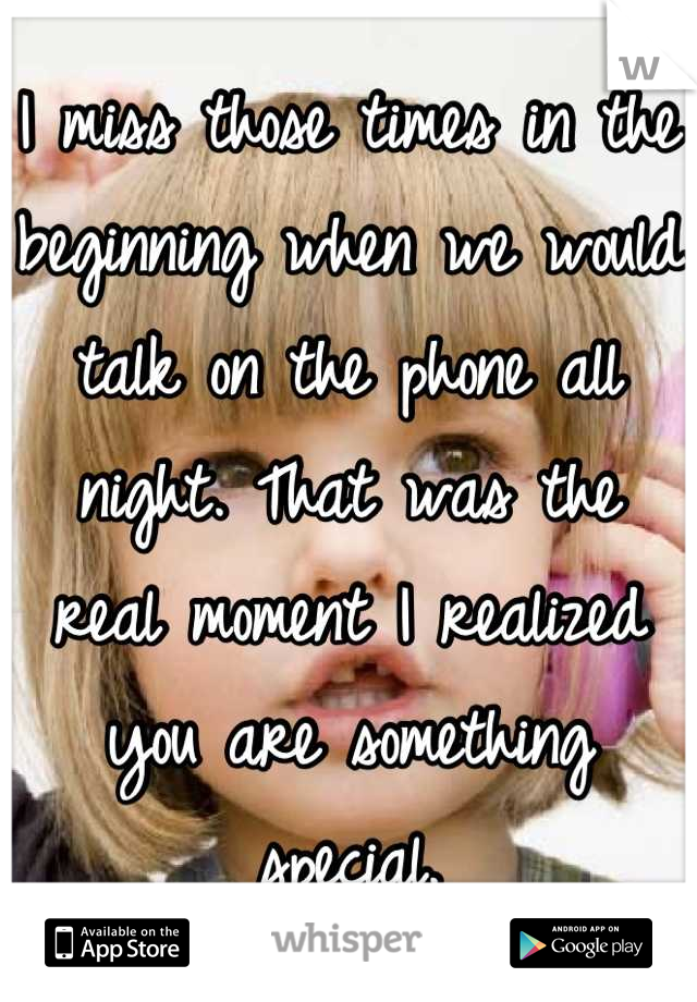 I miss those times in the beginning when we would talk on the phone all night. That was the real moment I realized you are something special.