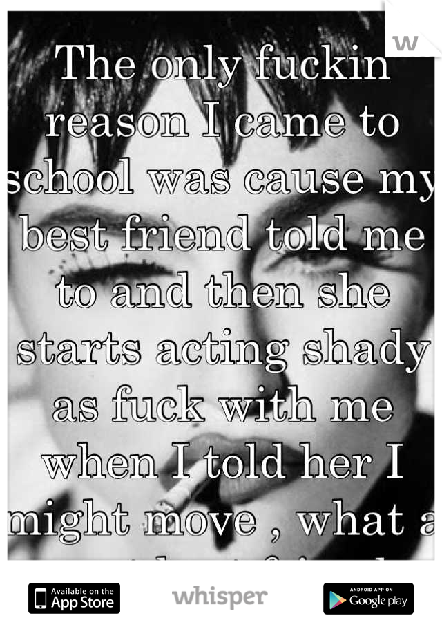 The only fuckin reason I came to school was cause my best friend told me to and then she starts acting shady as fuck with me when I told her I might move , what a great best friend .